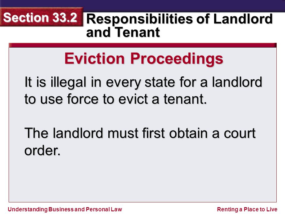 Understanding Business and Personal Law Responsibilities of Landlord and Tenant Section 33.2 Renting a Place to Live It is illegal in every state for a landlord to use force to evict a tenant.