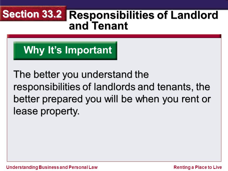 Understanding Business and Personal Law Responsibilities of Landlord and Tenant Section 33.2 Renting a Place to Live Why It’s Important The better you understand the responsibilities of landlords and tenants, the better prepared you will be when you rent or lease property.