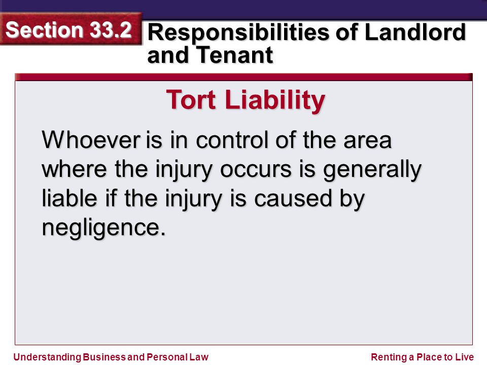 Understanding Business and Personal Law Responsibilities of Landlord and Tenant Section 33.2 Renting a Place to Live Whoever is in control of the area where the injury occurs is generally liable if the injury is caused by negligence.