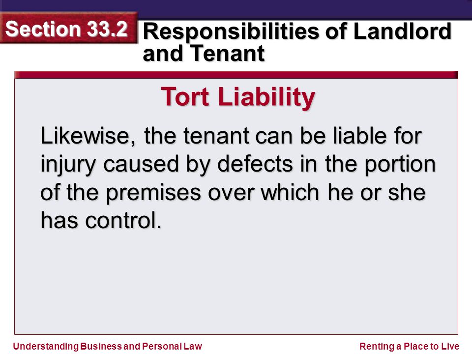 Understanding Business and Personal Law Responsibilities of Landlord and Tenant Section 33.2 Renting a Place to Live Likewise, the tenant can be liable for injury caused by defects in the portion of the premises over which he or she has control.