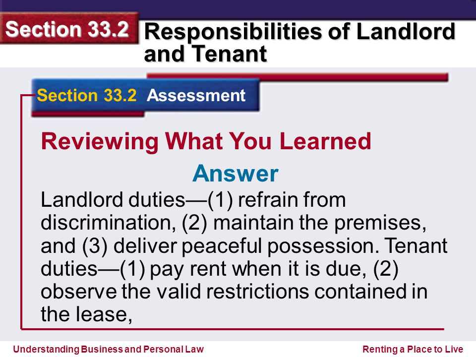 Understanding Business and Personal Law Responsibilities of Landlord and Tenant Section 33.2 Renting a Place to Live Reviewing What You Learned Landlord duties—(1) refrain from discrimination, (2) maintain the premises, and (3) deliver peaceful possession.