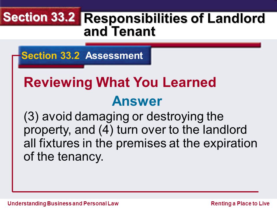 Understanding Business and Personal Law Responsibilities of Landlord and Tenant Section 33.2 Renting a Place to Live Reviewing What You Learned (3) avoid damaging or destroying the property, and (4) turn over to the landlord all fixtures in the premises at the expiration of the tenancy.
