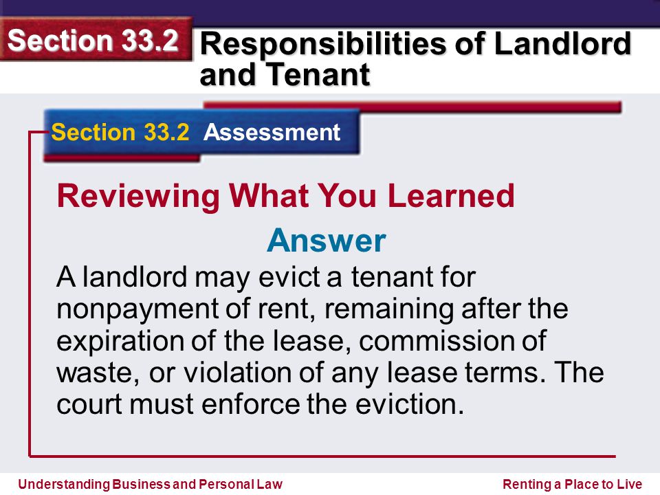 Understanding Business and Personal Law Responsibilities of Landlord and Tenant Section 33.2 Renting a Place to Live Reviewing What You Learned A landlord may evict a tenant for nonpayment of rent, remaining after the expiration of the lease, commission of waste, or violation of any lease terms.