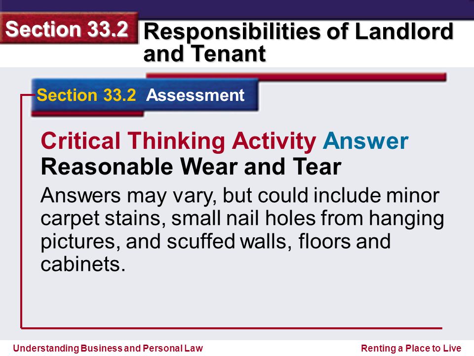 Understanding Business and Personal Law Responsibilities of Landlord and Tenant Section 33.2 Renting a Place to Live Section 33.2 Assessment Critical Thinking Activity Answer Reasonable Wear and Tear Answers may vary, but could include minor carpet stains, small nail holes from hanging pictures, and scuffed walls, floors and cabinets.