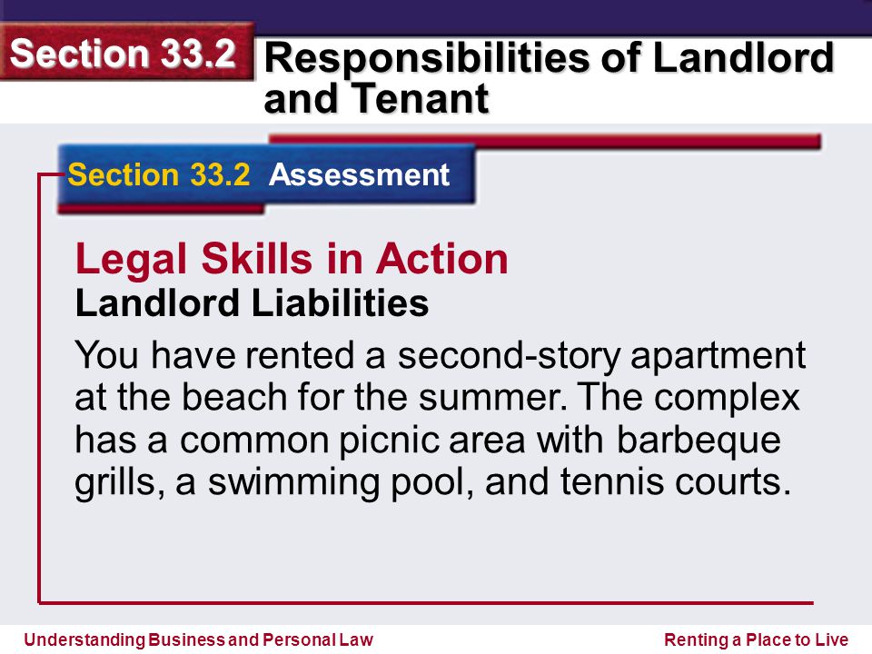 Understanding Business and Personal Law Responsibilities of Landlord and Tenant Section 33.2 Renting a Place to Live Section 33.2 Assessment Legal Skills in Action Landlord Liabilities You have rented a second-story apartment at the beach for the summer.