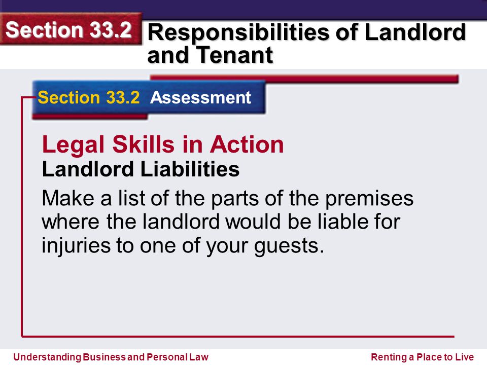 Understanding Business and Personal Law Responsibilities of Landlord and Tenant Section 33.2 Renting a Place to Live Section 33.2 Assessment Legal Skills in Action Landlord Liabilities Make a list of the parts of the premises where the landlord would be liable for injuries to one of your guests.