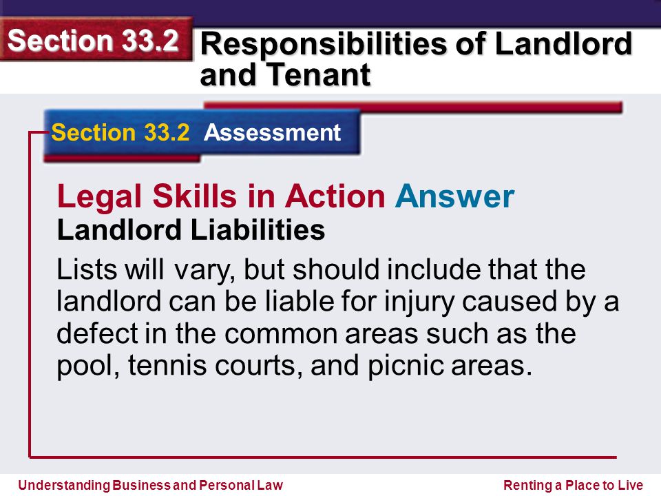 Understanding Business and Personal Law Responsibilities of Landlord and Tenant Section 33.2 Renting a Place to Live Section 33.2 Assessment Legal Skills in Action Answer Landlord Liabilities Lists will vary, but should include that the landlord can be liable for injury caused by a defect in the common areas such as the pool, tennis courts, and picnic areas.
