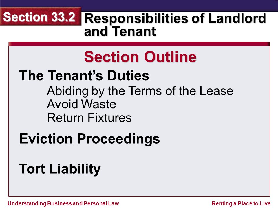 Understanding Business and Personal Law Responsibilities of Landlord and Tenant Section 33.2 Renting a Place to Live The Tenant’s Duties Abiding by the Terms of the Lease Avoid Waste Return Fixtures Section Outline Eviction Proceedings Tort Liability