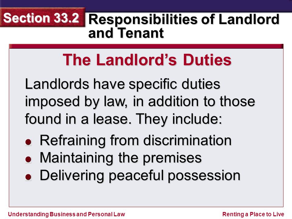 Understanding Business and Personal Law Responsibilities of Landlord and Tenant Section 33.2 Renting a Place to Live The Landlord’s Duties Landlords have specific duties imposed by law, in addition to those found in a lease.