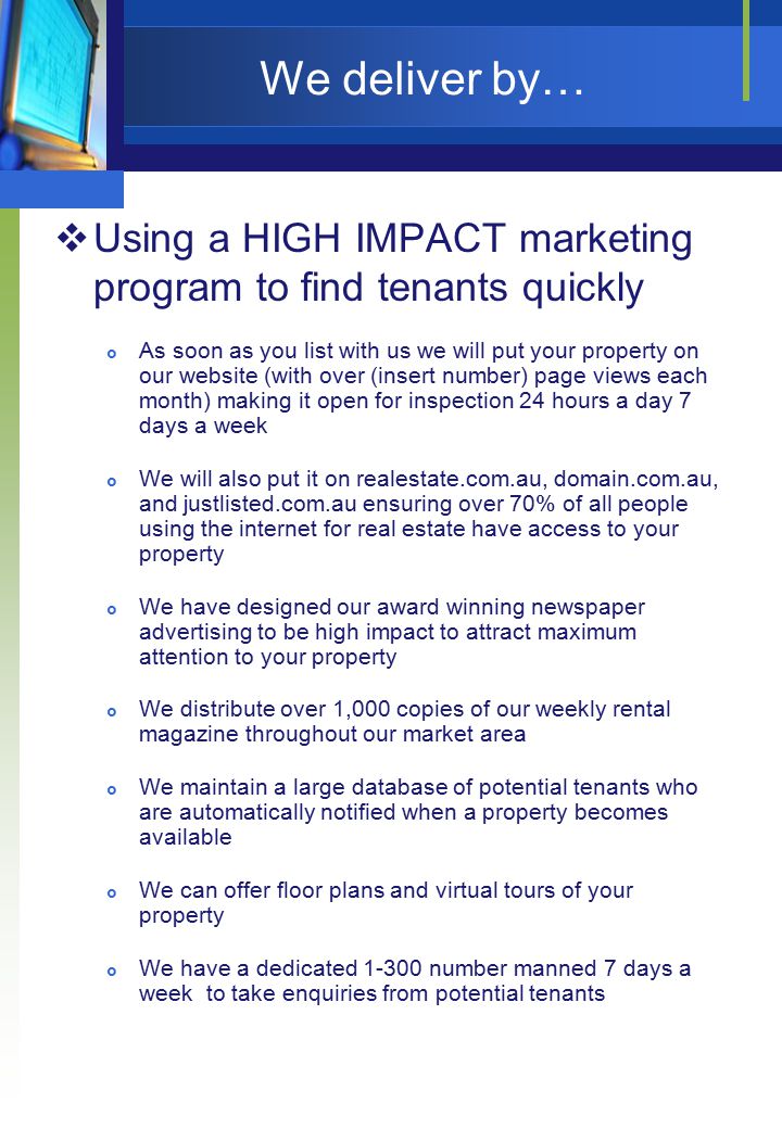 We deliver by…  Using a HIGH IMPACT marketing program to find tenants quickly  As soon as you list with us we will put your property on our website (with over (insert number) page views each month) making it open for inspection 24 hours a day 7 days a week  We will also put it on realestate.com.au, domain.com.au, and justlisted.com.au ensuring over 70% of all people using the internet for real estate have access to your property  We have designed our award winning newspaper advertising to be high impact to attract maximum attention to your property  We distribute over 1,000 copies of our weekly rental magazine throughout our market area  We maintain a large database of potential tenants who are automatically notified when a property becomes available  We can offer floor plans and virtual tours of your property  We have a dedicated number manned 7 days a week to take enquiries from potential tenants