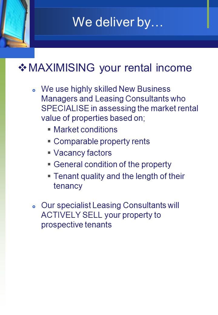 We deliver by…  MAXIMISING your rental income  We use highly skilled New Business Managers and Leasing Consultants who SPECIALISE in assessing the market rental value of properties based on;  Market conditions  Comparable property rents  Vacancy factors  General condition of the property  Tenant quality and the length of their tenancy  Our specialist Leasing Consultants will ACTIVELY SELL your property to prospective tenants