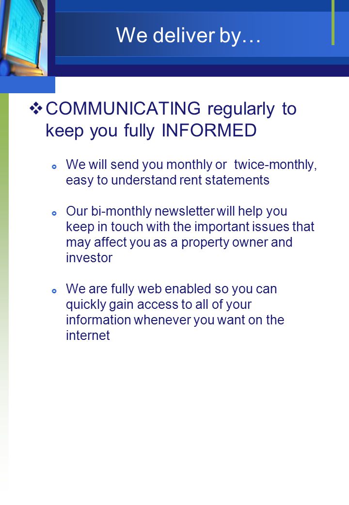 We deliver by…  COMMUNICATING regularly to keep you fully INFORMED  We will send you monthly or twice-monthly, easy to understand rent statements  Our bi-monthly newsletter will help you keep in touch with the important issues that may affect you as a property owner and investor  We are fully web enabled so you can quickly gain access to all of your information whenever you want on the internet