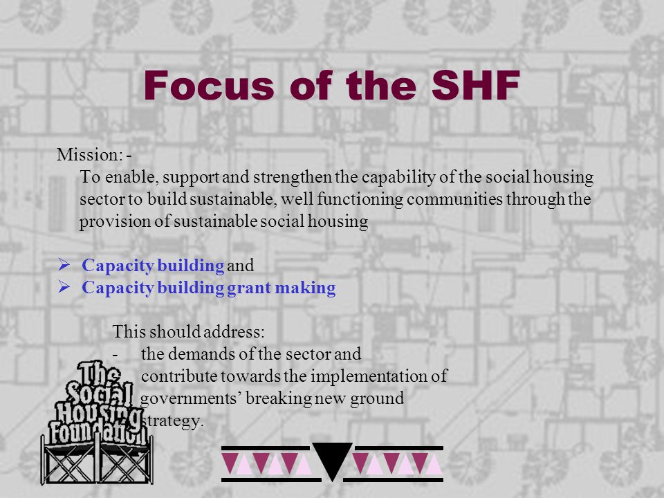 Focus of the SHF Mission: - To enable, support and strengthen the capability of the social housing sector to build sustainable, well functioning communities through the provision of sustainable social housing  Capacity building and  Capacity building grant making This should address: - the demands of the sector and - contribute towards the implementation of governments’ breaking new ground strategy.