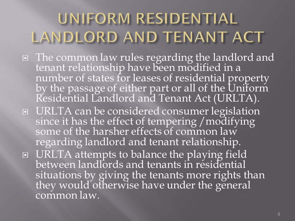  The common law rules regarding the landlord and tenant relationship have been modified in a number of states for leases of residential property by the passage of either part or all of the Uniform Residential Landlord and Tenant Act (URLTA).