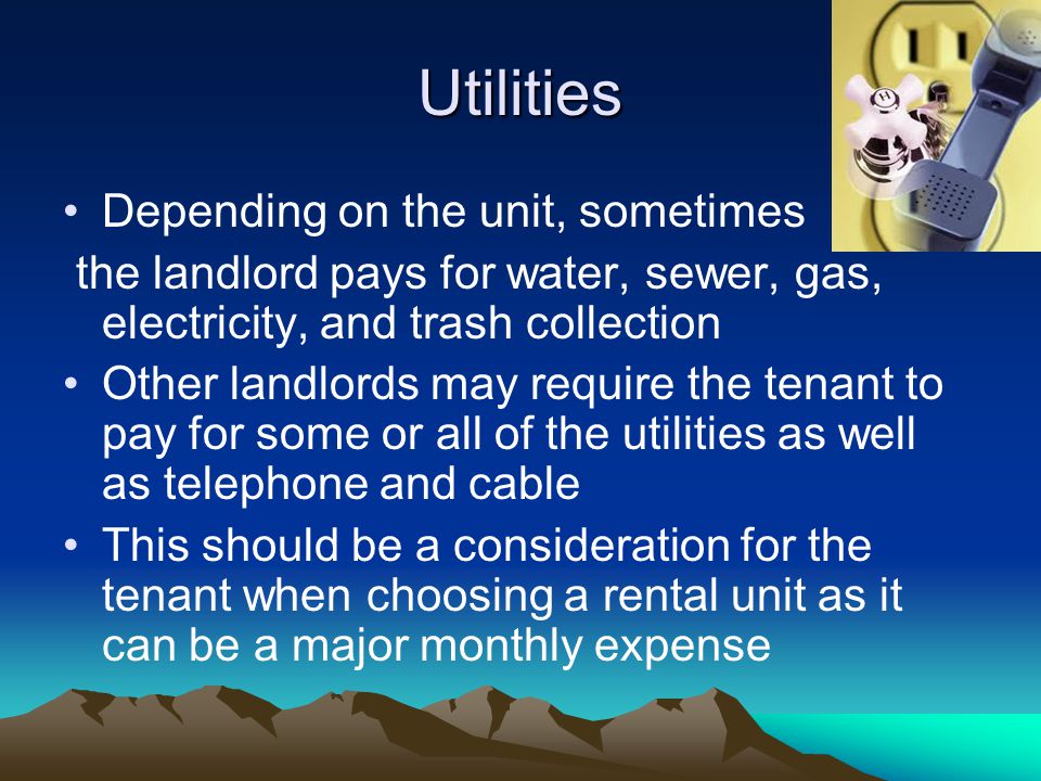 Utilities Depending on the unit, sometimes the landlord pays for water, sewer, gas, electricity, and trash collection Other landlords may require the tenant to pay for some or all of the utilities as well as telephone and cable This should be a consideration for the tenant when choosing a rental unit as it can be a major monthly expense
