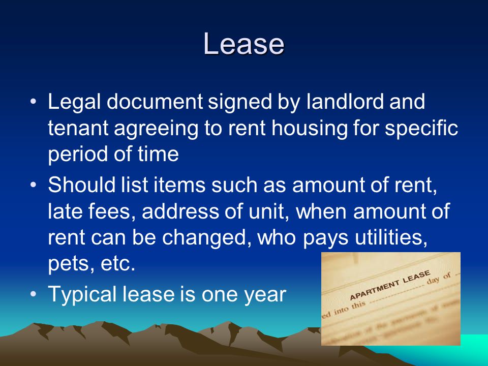 Lease Legal document signed by landlord and tenant agreeing to rent housing for specific period of time Should list items such as amount of rent, late fees, address of unit, when amount of rent can be changed, who pays utilities, pets, etc.