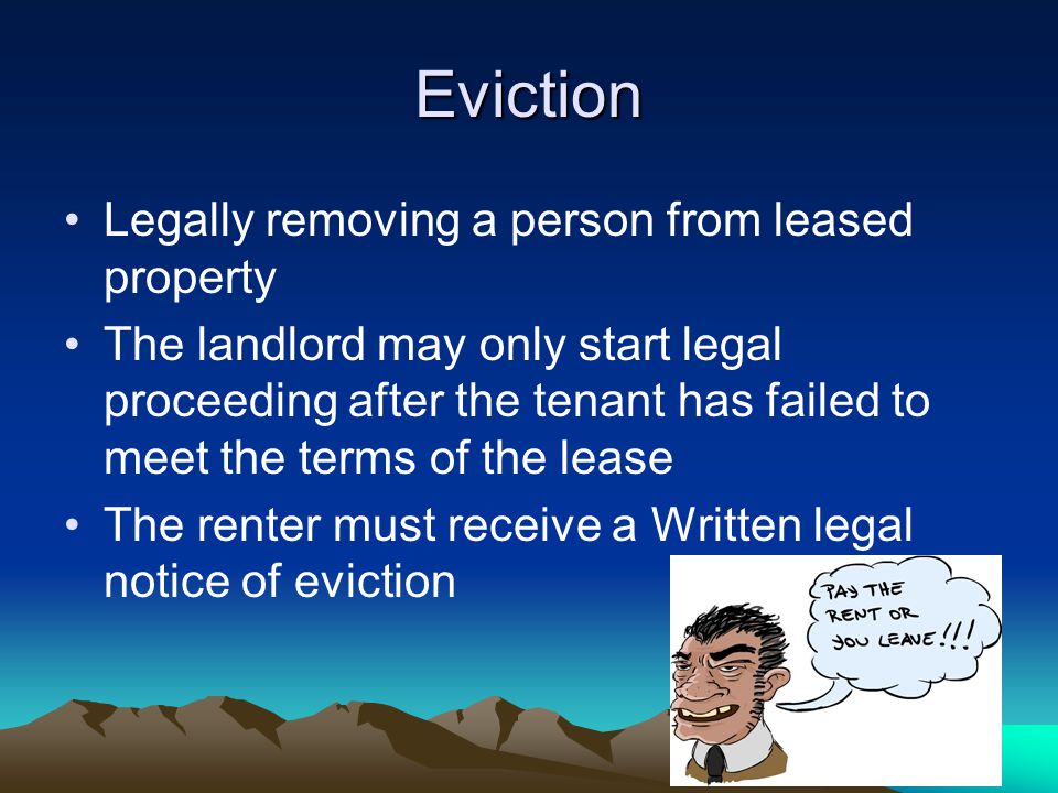 Eviction Legally removing a person from leased property The landlord may only start legal proceeding after the tenant has failed to meet the terms of the lease The renter must receive a Written legal notice of eviction