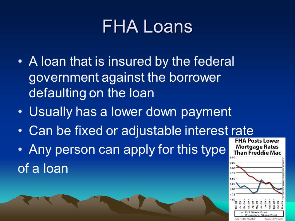 FHA Loans A loan that is insured by the federal government against the borrower defaulting on the loan Usually has a lower down payment Can be fixed or adjustable interest rate Any person can apply for this type of a loan