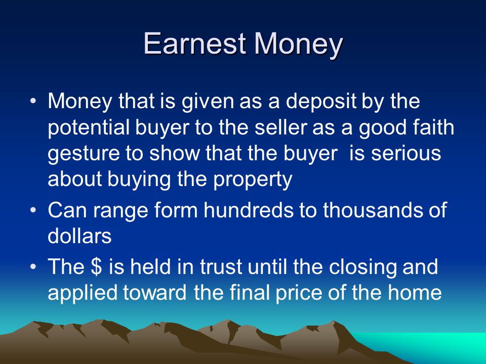 Earnest Money Money that is given as a deposit by the potential buyer to the seller as a good faith gesture to show that the buyer is serious about buying the property Can range form hundreds to thousands of dollars The $ is held in trust until the closing and applied toward the final price of the home