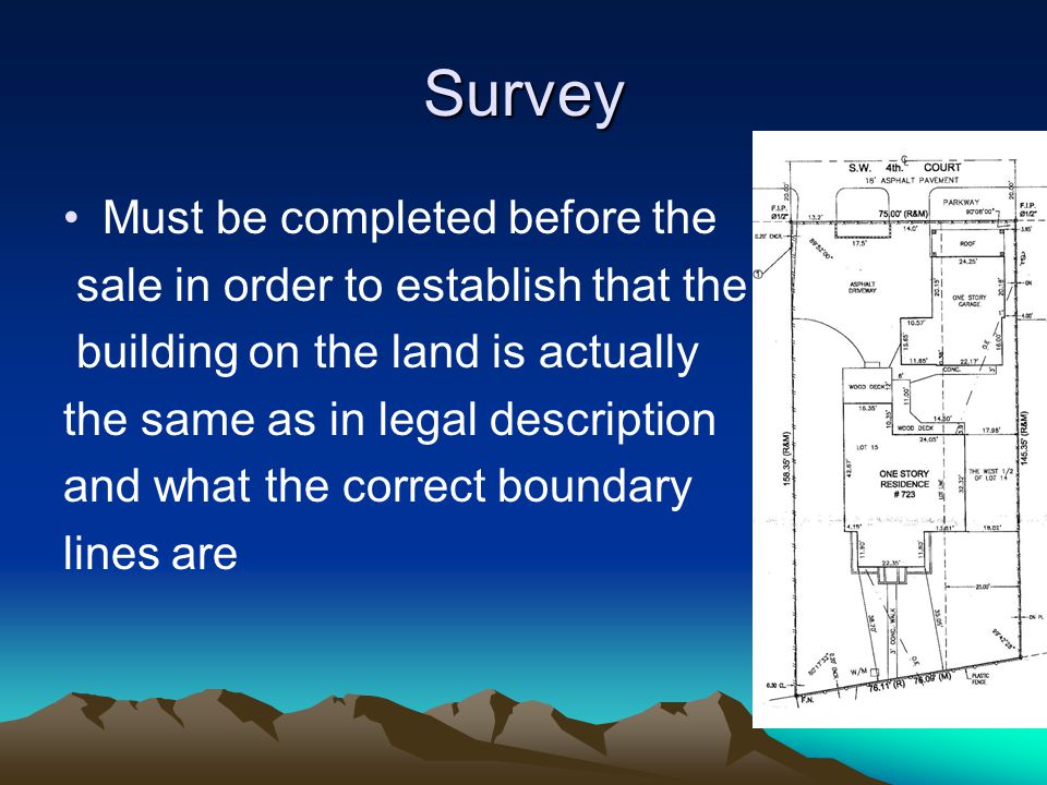 Survey Must be completed before the sale in order to establish that the building on the land is actually the same as in legal description and what the correct boundary lines are