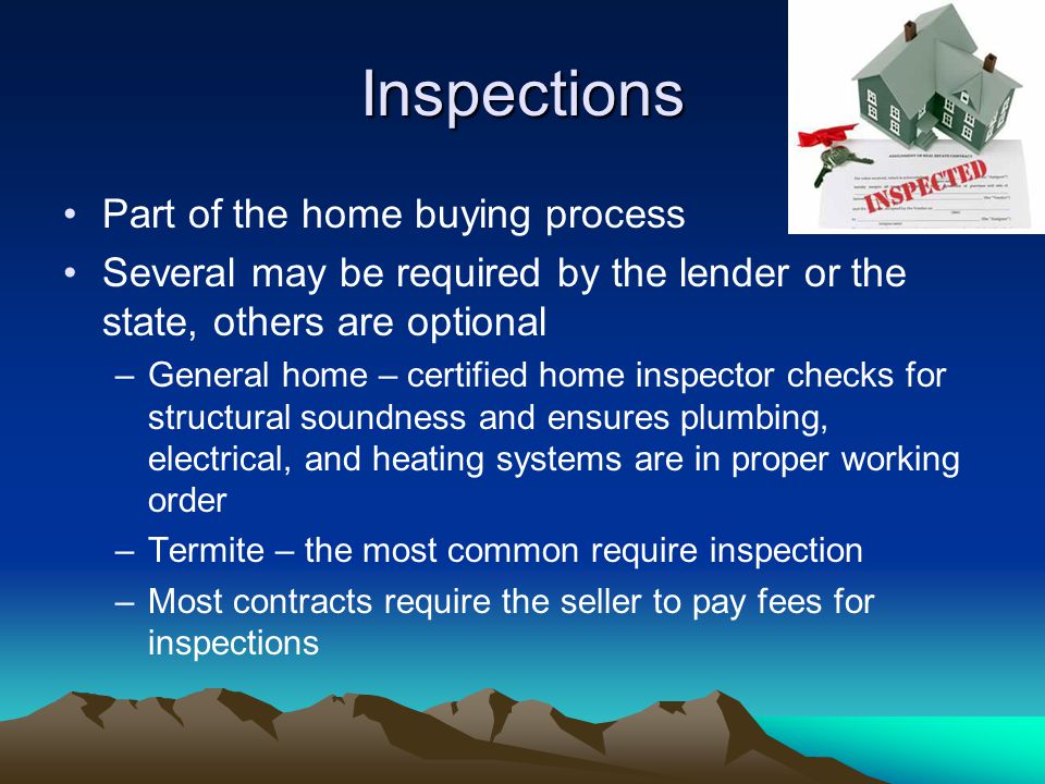 Inspections Part of the home buying process Several may be required by the lender or the state, others are optional –General home – certified home inspector checks for structural soundness and ensures plumbing, electrical, and heating systems are in proper working order –Termite – the most common require inspection –Most contracts require the seller to pay fees for inspections