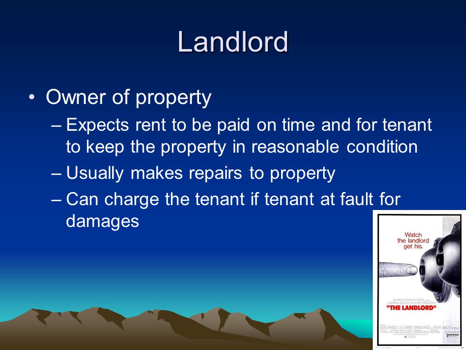 Landlord Owner of property –Expects rent to be paid on time and for tenant to keep the property in reasonable condition –Usually makes repairs to property –Can charge the tenant if tenant at fault for damages