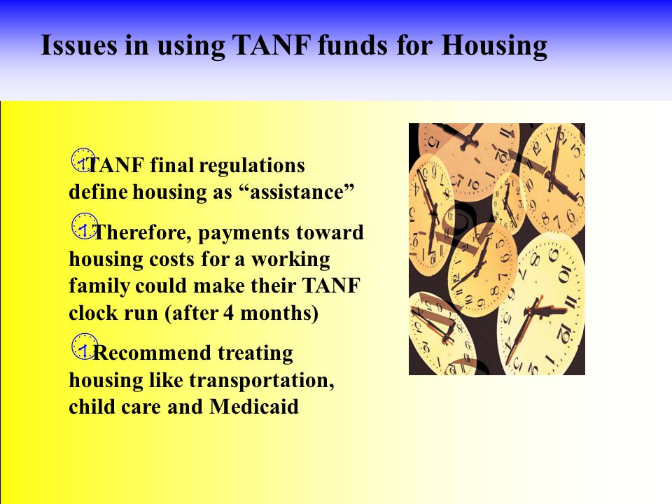 Issues in using TANF funds for Housing  TANF final regulations define housing as assistance  Therefore, payments toward housing costs for a working family could make their TANF clock run (after 4 months)  Recommend treating housing like transportation, child care and Medicaid