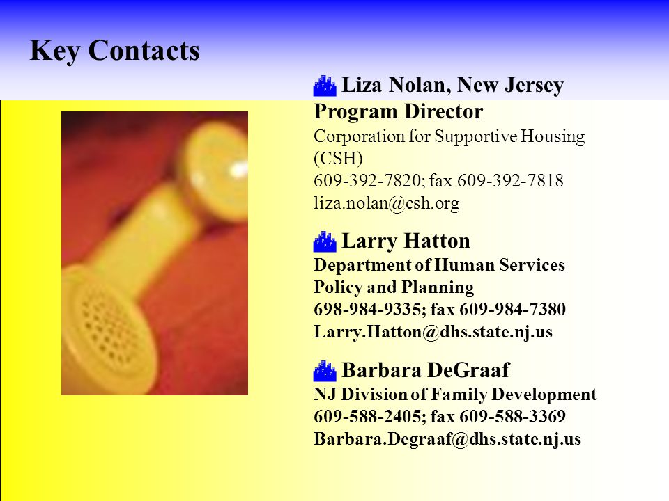 Key Contacts  Liza Nolan, New Jersey Program Director Corporation for Supportive Housing (CSH) ; fax  Larry Hatton Department of Human Services Policy and Planning ; fax  Barbara DeGraaf NJ Division of Family Development ; fax