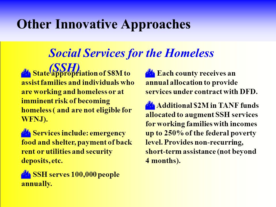 Other Innovative Approaches Social Services for the Homeless (SSH)  State appropriation of $8M to assist families and individuals who are working and homeless or at imminent risk of becoming homeless ( and are not eligible for WFNJ).