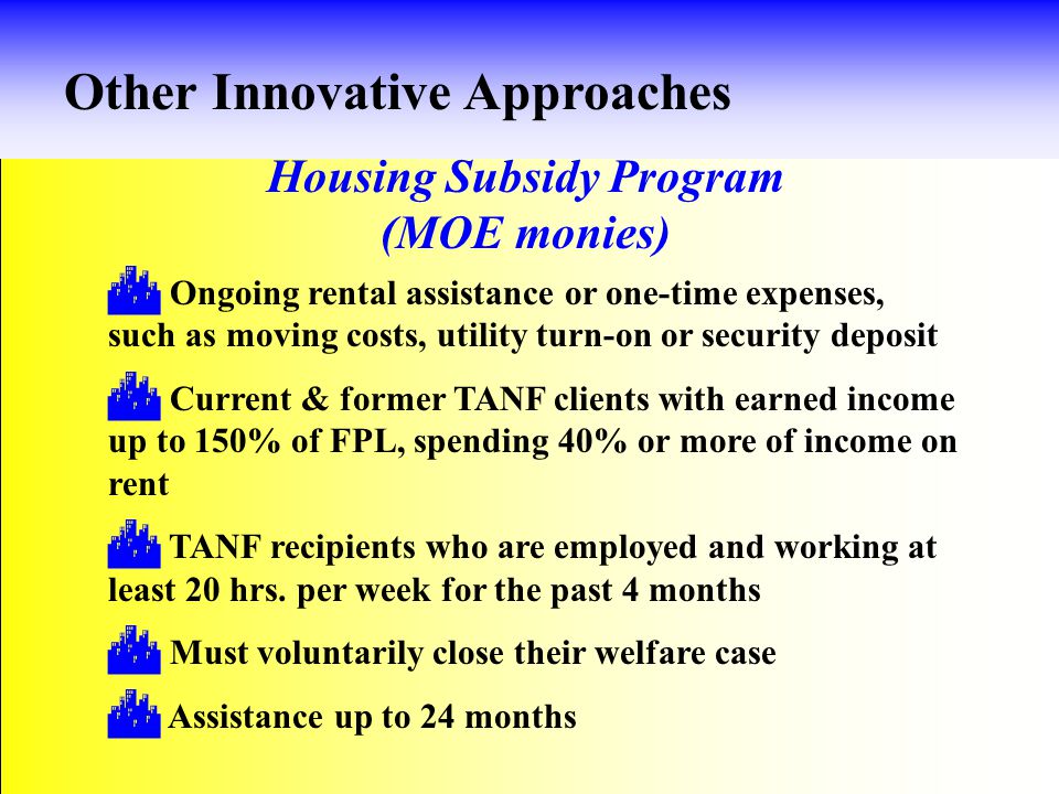 Housing Subsidy Program (MOE monies) Other Innovative Approaches  Ongoing rental assistance or one-time expenses, such as moving costs, utility turn-on or security deposit  Current & former TANF clients with earned income up to 150% of FPL, spending 40% or more of income on rent  TANF recipients who are employed and working at least 20 hrs.