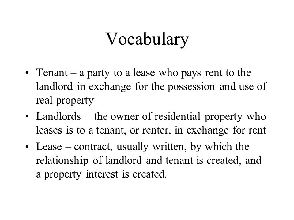 Vocabulary Tenant – a party to a lease who pays rent to the landlord in exchange for the possession and use of real property Landlords – the owner of residential property who leases is to a tenant, or renter, in exchange for rent Lease – contract, usually written, by which the relationship of landlord and tenant is created, and a property interest is created.