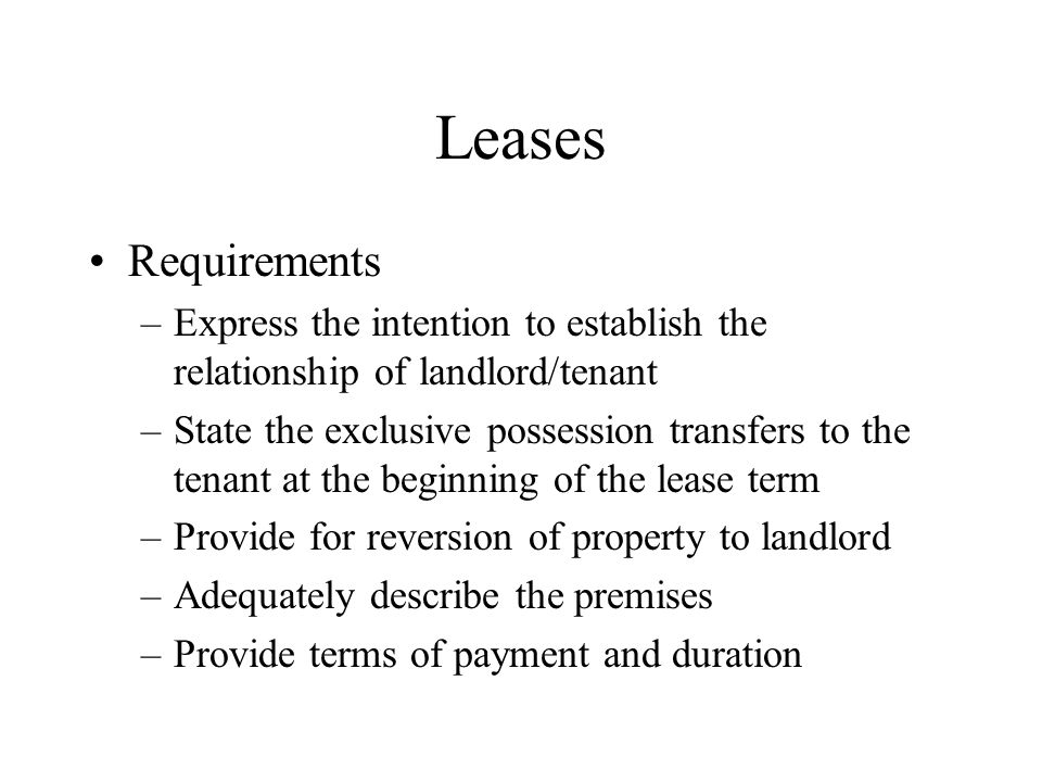 Leases Requirements –Express the intention to establish the relationship of landlord/tenant –State the exclusive possession transfers to the tenant at the beginning of the lease term –Provide for reversion of property to landlord –Adequately describe the premises –Provide terms of payment and duration