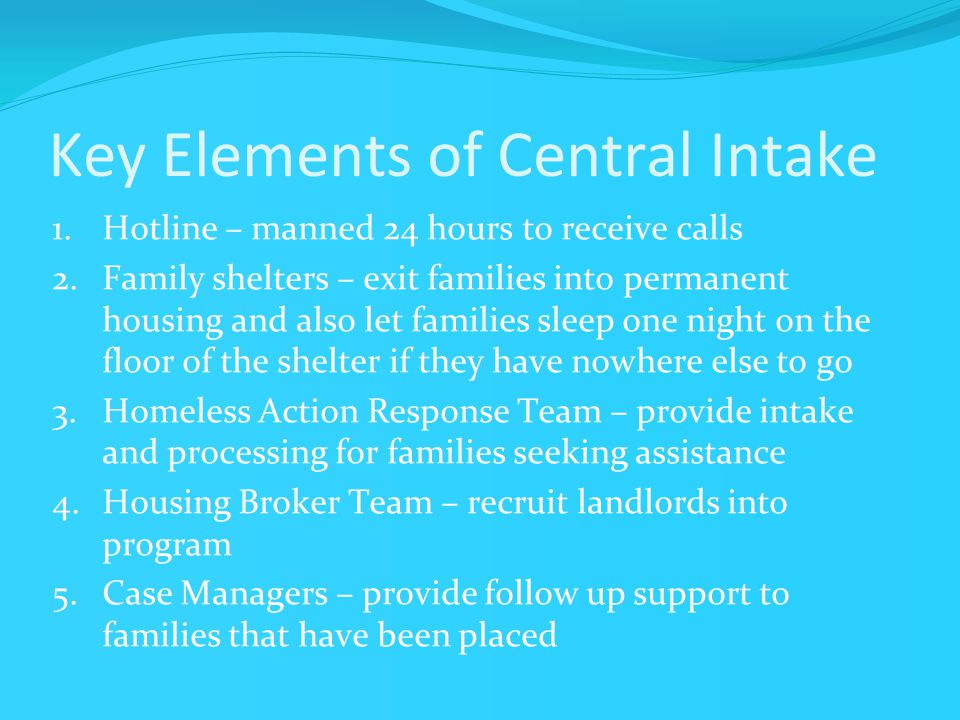 Key Elements of Central Intake 1.Hotline – manned 24 hours to receive calls 2.Family shelters – exit families into permanent housing and also let families sleep one night on the floor of the shelter if they have nowhere else to go 3.Homeless Action Response Team – provide intake and processing for families seeking assistance 4.Housing Broker Team – recruit landlords into program 5.Case Managers – provide follow up support to families that have been placed