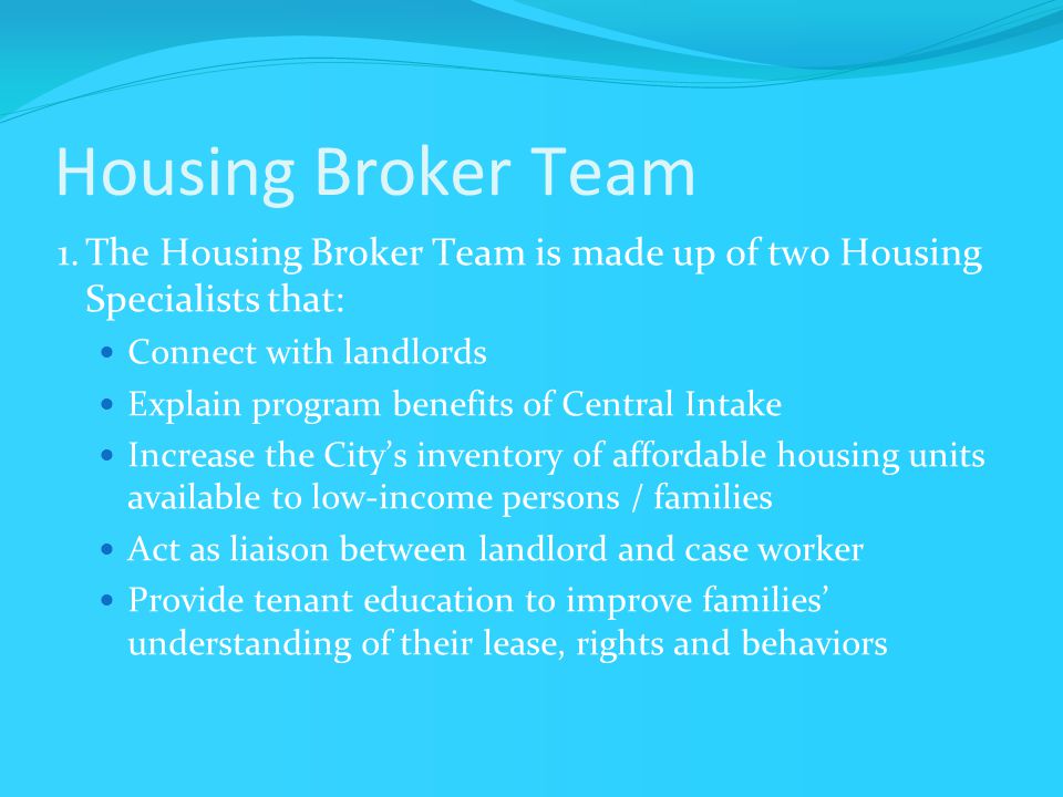 Housing Broker Team 1.The Housing Broker Team is made up of two Housing Specialists that: Connect with landlords Explain program benefits of Central Intake Increase the City’s inventory of affordable housing units available to low-income persons / families Act as liaison between landlord and case worker Provide tenant education to improve families’ understanding of their lease, rights and behaviors