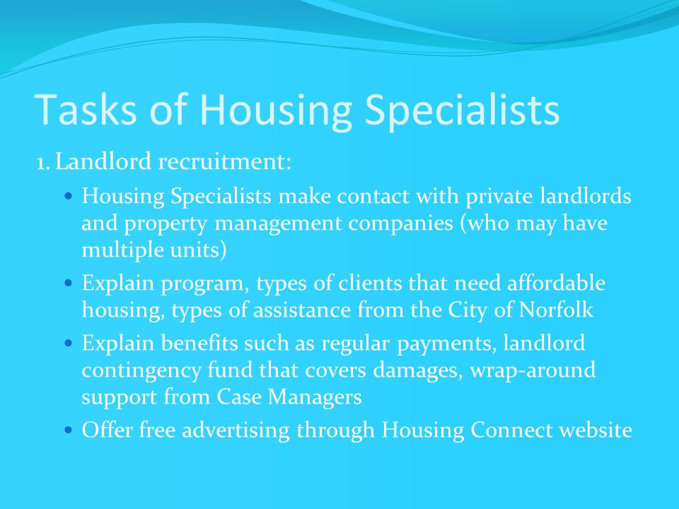 Tasks of Housing Specialists 1.Landlord recruitment: Housing Specialists make contact with private landlords and property management companies (who may have multiple units) Explain program, types of clients that need affordable housing, types of assistance from the City of Norfolk Explain benefits such as regular payments, landlord contingency fund that covers damages, wrap-around support from Case Managers Offer free advertising through Housing Connect website