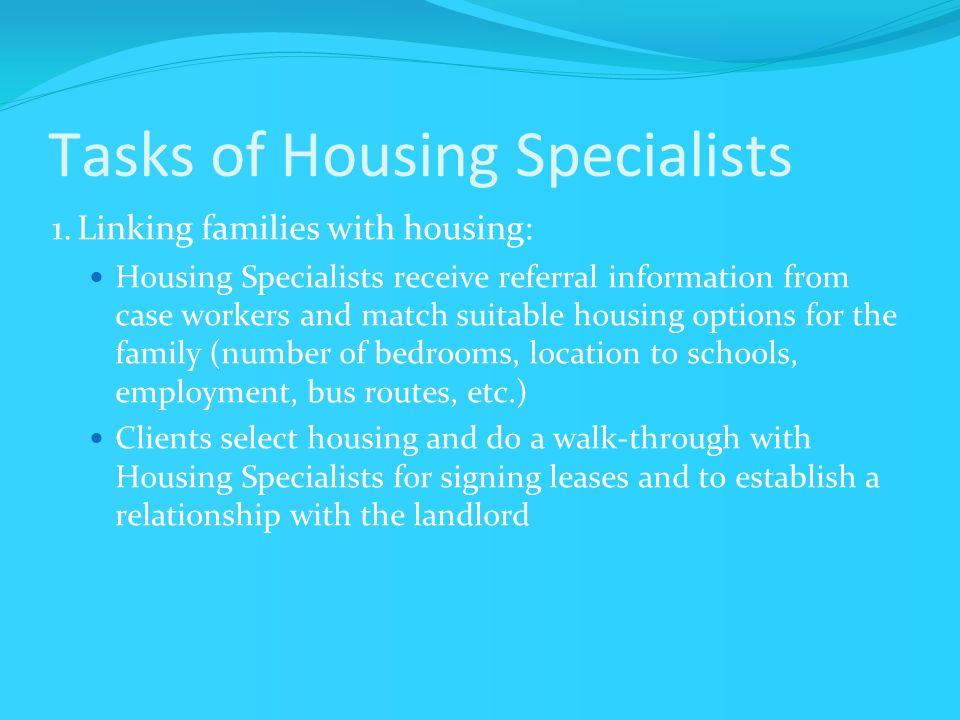 Tasks of Housing Specialists 1.Linking families with housing: Housing Specialists receive referral information from case workers and match suitable housing options for the family (number of bedrooms, location to schools, employment, bus routes, etc.) Clients select housing and do a walk-through with Housing Specialists for signing leases and to establish a relationship with the landlord