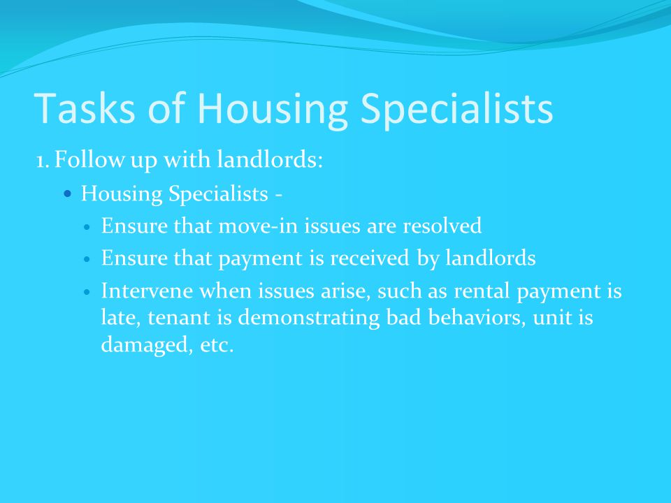 Tasks of Housing Specialists 1.Follow up with landlords: Housing Specialists - Ensure that move-in issues are resolved Ensure that payment is received by landlords Intervene when issues arise, such as rental payment is late, tenant is demonstrating bad behaviors, unit is damaged, etc.