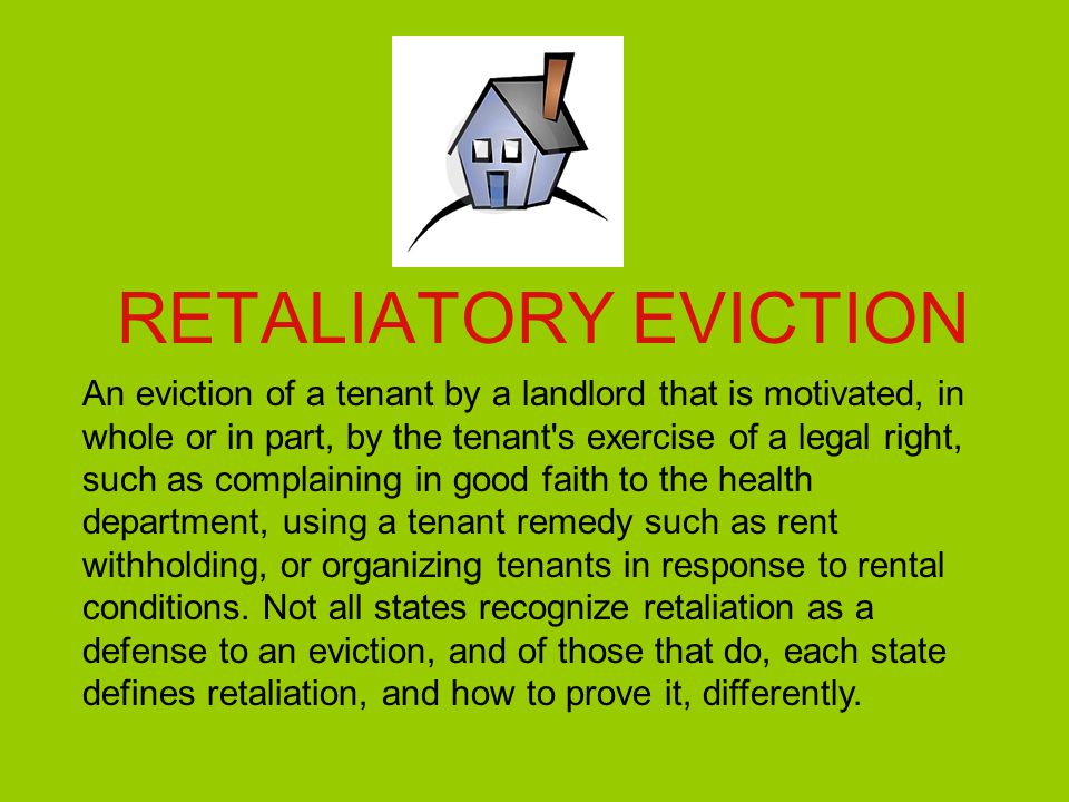 RETALIATORY EVICTION An eviction of a tenant by a landlord that is motivated, in whole or in part, by the tenant s exercise of a legal right, such as complaining in good faith to the health department, using a tenant remedy such as rent withholding, or organizing tenants in response to rental conditions.