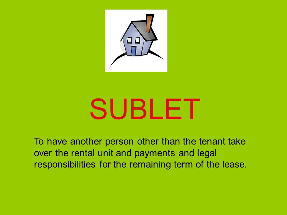 SUBLET To have another person other than the tenant take over the rental unit and payments and legal responsibilities for the remaining term of the lease.