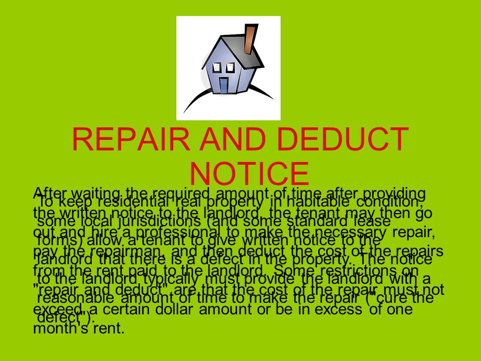 REPAIR AND DEDUCT NOTICE To keep residential real property in habitable condition, some local jurisdictions (and some standard lease forms) allow a tenant to give written notice to the landlord that there is a defect in the property.