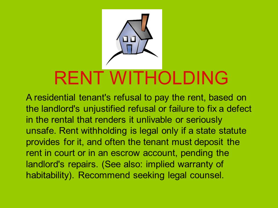 RENT WITHOLDING A residential tenant s refusal to pay the rent, based on the landlord s unjustified refusal or failure to fix a defect in the rental that renders it unlivable or seriously unsafe.