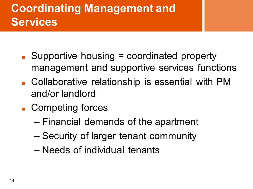 14 Coordinating Management and Services Supportive housing = coordinated property management and supportive services functions Collaborative relationship is essential with PM and/or landlord Competing forces –Financial demands of the apartment –Security of larger tenant community –Needs of individual tenants