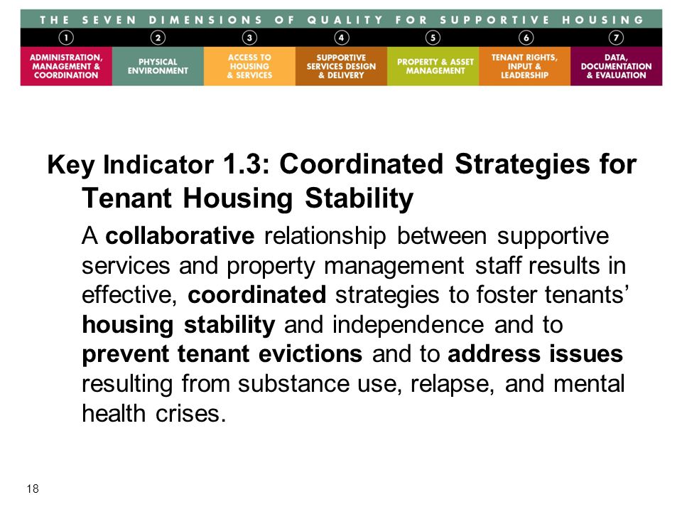 18 Key Indicator 1.3: Coordinated Strategies for Tenant Housing Stability A collaborative relationship between supportive services and property management staff results in effective, coordinated strategies to foster tenants’ housing stability and independence and to prevent tenant evictions and to address issues resulting from substance use, relapse, and mental health crises.