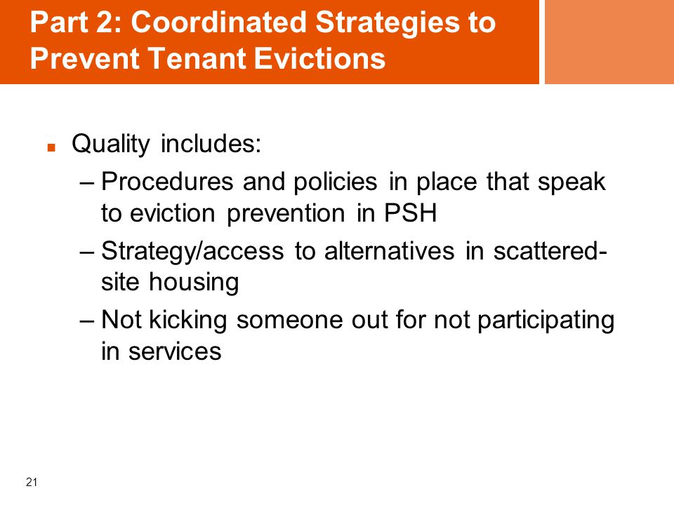 21 Part 2: Coordinated Strategies to Prevent Tenant Evictions Quality includes: –Procedures and policies in place that speak to eviction prevention in PSH –Strategy/access to alternatives in scattered- site housing –Not kicking someone out for not participating in services