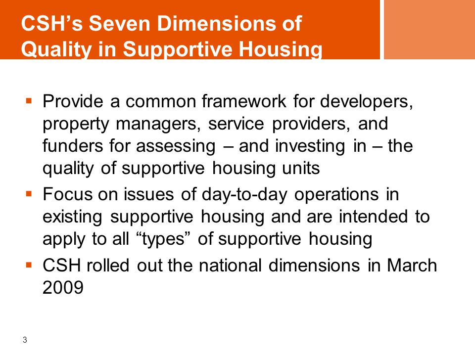 CSH’s Seven Dimensions of Quality in Supportive Housing  Provide a common framework for developers, property managers, service providers, and funders for assessing – and investing in – the quality of supportive housing units  Focus on issues of day-to-day operations in existing supportive housing and are intended to apply to all types of supportive housing  CSH rolled out the national dimensions in March