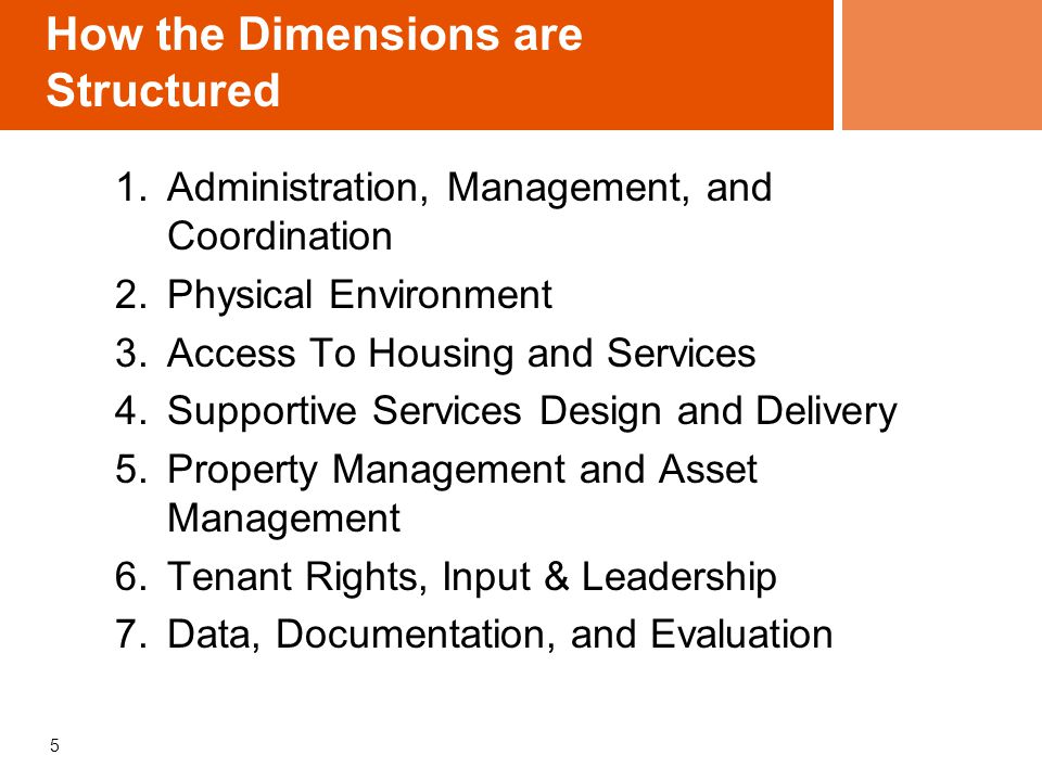 How the Dimensions are Structured 1.Administration, Management, and Coordination 2.Physical Environment 3.Access To Housing and Services 4.Supportive Services Design and Delivery 5.Property Management and Asset Management 6.Tenant Rights, Input & Leadership 7.Data, Documentation, and Evaluation 5