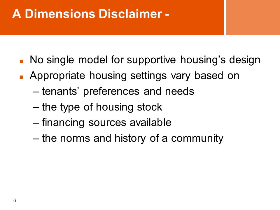A Dimensions Disclaimer - No single model for supportive housing’s design Appropriate housing settings vary based on –tenants’ preferences and needs –the type of housing stock –financing sources available –the norms and history of a community 6