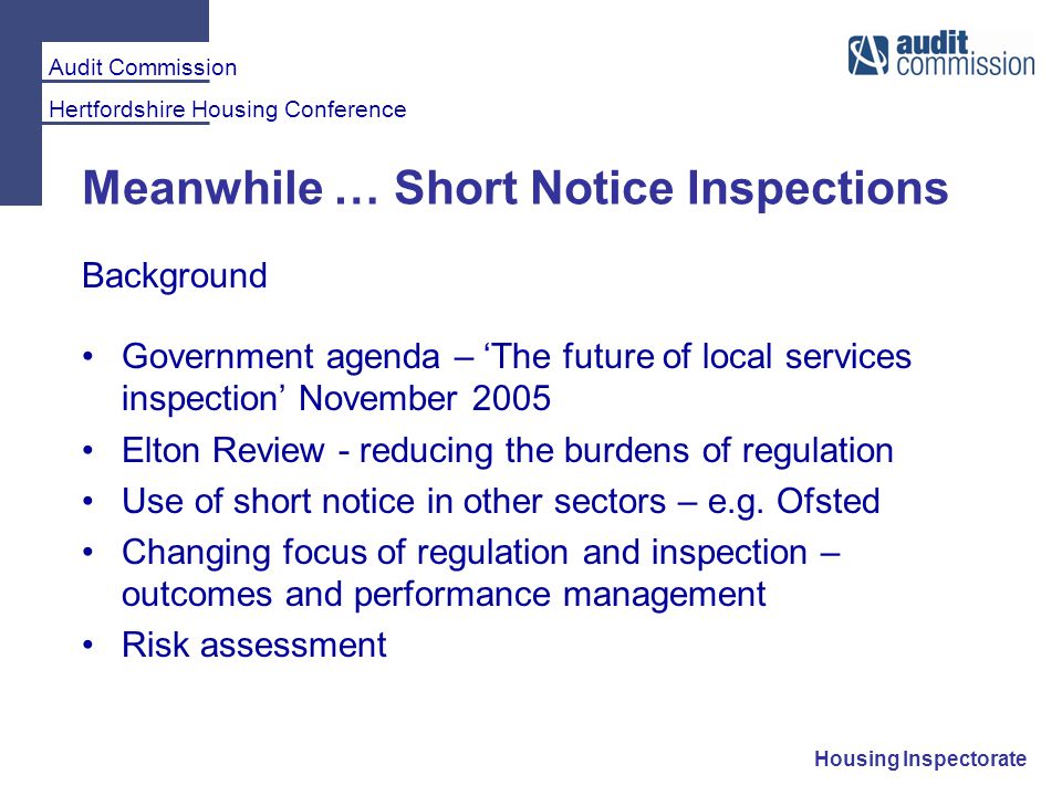 Audit Commission Hertfordshire Housing Conference Housing Inspectorate Meanwhile … Short Notice Inspections Background Government agenda – ‘The future of local services inspection’ November 2005 Elton Review - reducing the burdens of regulation Use of short notice in other sectors – e.g.