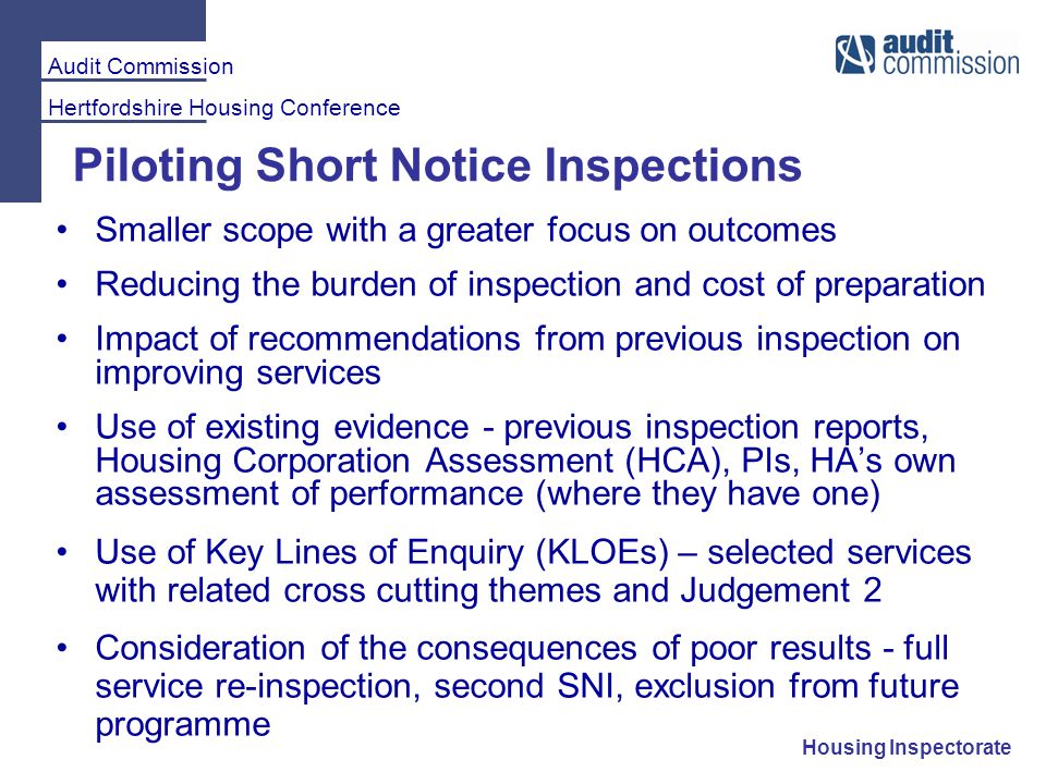 Audit Commission Hertfordshire Housing Conference Housing Inspectorate Piloting Short Notice Inspections Smaller scope with a greater focus on outcomes Reducing the burden of inspection and cost of preparation Impact of recommendations from previous inspection on improving services Use of existing evidence - previous inspection reports, Housing Corporation Assessment (HCA), PIs, HA’s own assessment of performance (where they have one) Use of Key Lines of Enquiry (KLOEs) – selected services with related cross cutting themes and Judgement 2 Consideration of the consequences of poor results - full service re-inspection, second SNI, exclusion from future programme