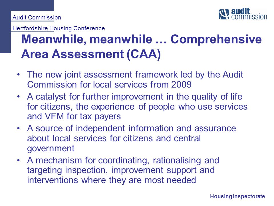 Audit Commission Hertfordshire Housing Conference Housing Inspectorate Meanwhile, meanwhile … Comprehensive Area Assessment (CAA) The new joint assessment framework led by the Audit Commission for local services from 2009 A catalyst for further improvement in the quality of life for citizens, the experience of people who use services and VFM for tax payers A source of independent information and assurance about local services for citizens and central government A mechanism for coordinating, rationalising and targeting inspection, improvement support and interventions where they are most needed